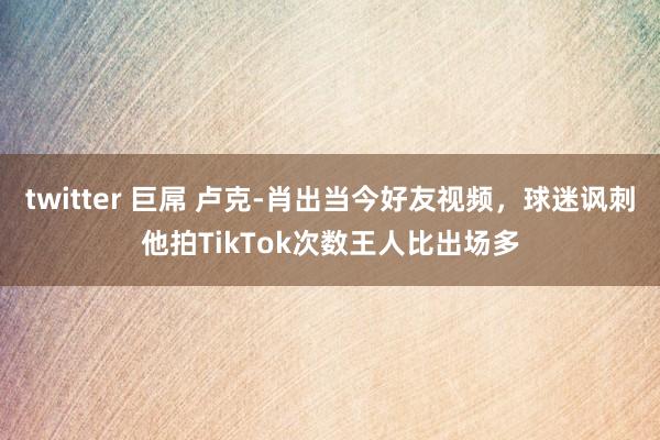 twitter 巨屌 卢克-肖出当今好友视频，球迷讽刺他拍TikTok次数王人比出场多