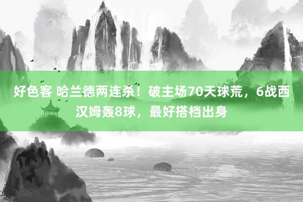 好色客 哈兰德两连杀！破主场70天球荒，6战西汉姆轰8球，最好搭档出身