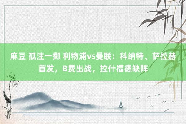 麻豆 孤注一掷 利物浦vs曼联：科纳特、萨拉赫首发，B费出战，拉什福德缺阵