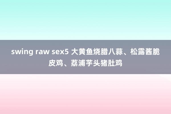 swing raw sex5 大黄鱼烧腊八蒜、松露酱脆皮鸡、荔浦芋头猪肚鸡