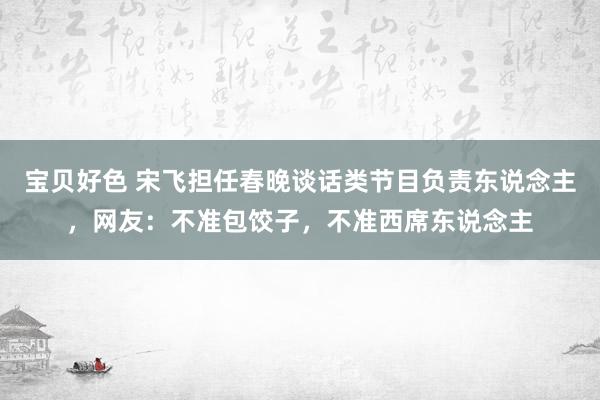 宝贝好色 宋飞担任春晚谈话类节目负责东说念主，网友：不准包饺子，不准西席东说念主