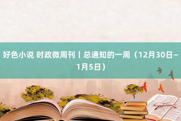 好色小说 时政微周刊丨总通知的一周（12月30日—1月5日）