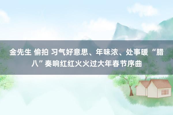 金先生 偷拍 习气好意思、年味浓、处事暖 “腊八”奏响红红火火过大年春节序曲