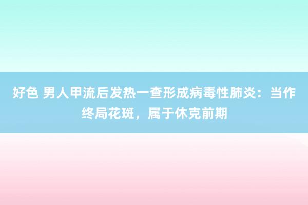 好色 男人甲流后发热一查形成病毒性肺炎：当作终局花斑，属于休克前期