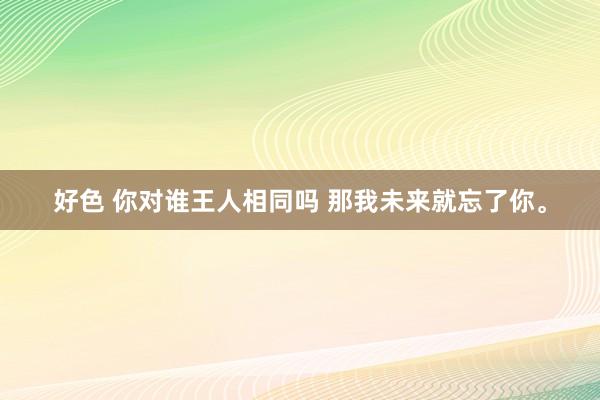 好色 你对谁王人相同吗 那我未来就忘了你。