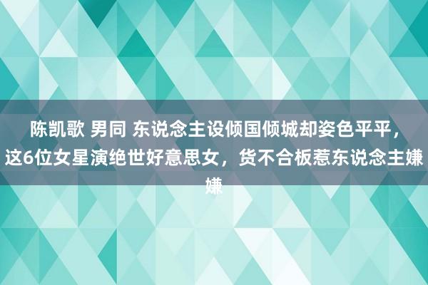 陈凯歌 男同 东说念主设倾国倾城却姿色平平，这6位女星演绝世好意思女，货不合板惹东说念主嫌