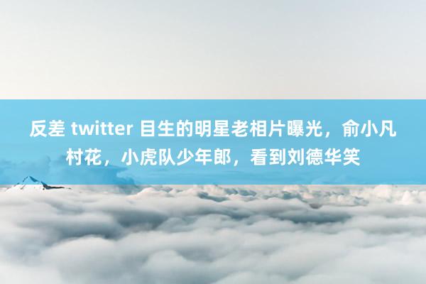 反差 twitter 目生的明星老相片曝光，俞小凡村花，小虎队少年郎，看到刘德华笑