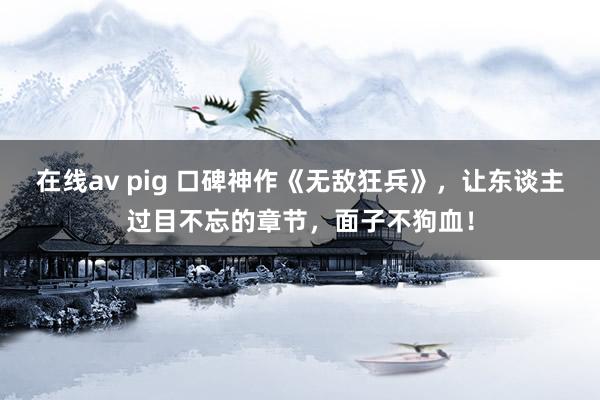 在线av pig 口碑神作《无敌狂兵》，让东谈主过目不忘的章节，面子不狗血！