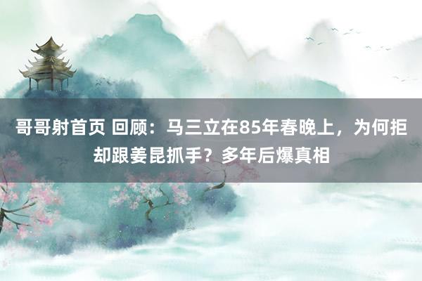 哥哥射首页 回顾：马三立在85年春晚上，为何拒却跟姜昆抓手？多年后爆真相