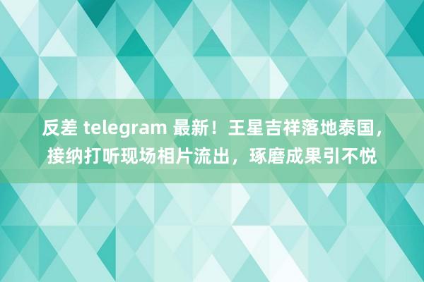 反差 telegram 最新！王星吉祥落地泰国，接纳打听现场相片流出，琢磨成果引不悦