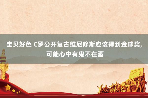 宝贝好色 C罗公开复古维尼修斯应该得到金球奖， 可能心中有鬼不在酒