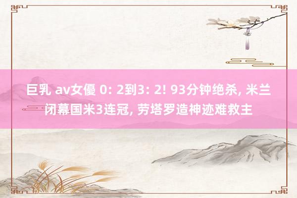 巨乳 av女優 0: 2到3: 2! 93分钟绝杀， 米兰闭幕国米3连冠， 劳塔罗造神迹难救主