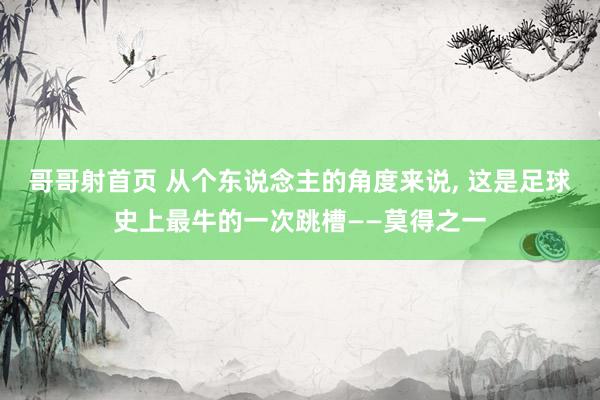 哥哥射首页 从个东说念主的角度来说， 这是足球史上最牛的一次跳槽——莫得之一