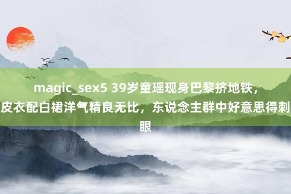 magic_sex5 39岁童瑶现身巴黎挤地铁，穿皮衣配白裙洋气精良无比，东说念主群中好意思得刺眼