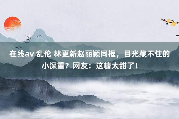 在线av 乱伦 林更新赵丽颖同框，目光藏不住的小深重？网友：这糖太甜了！