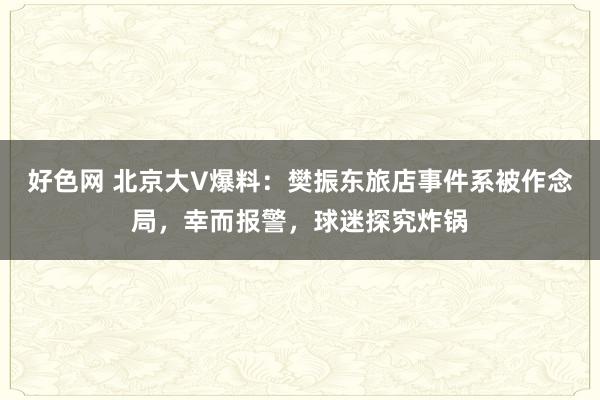 好色网 北京大V爆料：樊振东旅店事件系被作念局，幸而报警，球迷探究炸锅