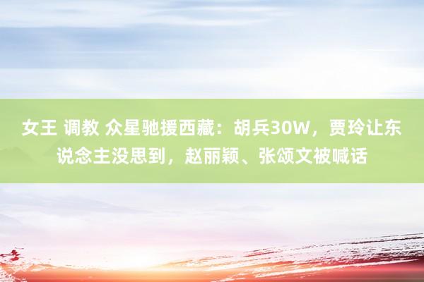 女王 调教 众星驰援西藏：胡兵30W，贾玲让东说念主没思到，赵丽颖、张颂文被喊话