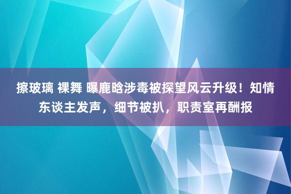 擦玻璃 裸舞 曝鹿晗涉毒被探望风云升级！知情东谈主发声，细节被扒，职责室再酬报