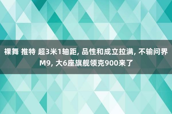 裸舞 推特 超3米1轴距， 品性和成立拉满， 不输问界M9， 大6座旗舰领克900来了