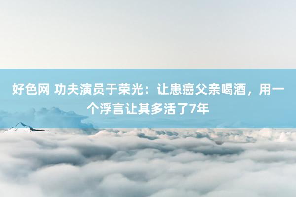 好色网 功夫演员于荣光：让患癌父亲喝酒，用一个浮言让其多活了7年