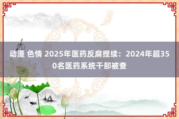 动漫 色情 2025年医药反腐捏续：2024年超350名医药系统干部被查