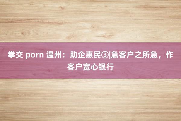 拳交 porn 温州：助企惠民③|急客户之所急，作客户宽心银行