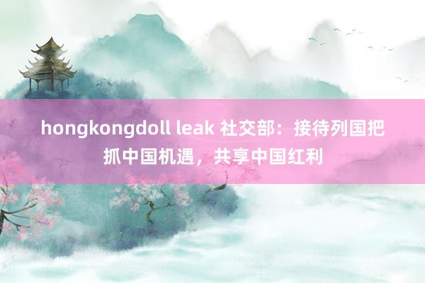 hongkongdoll leak 社交部：接待列国把抓中国机遇，共享中国红利