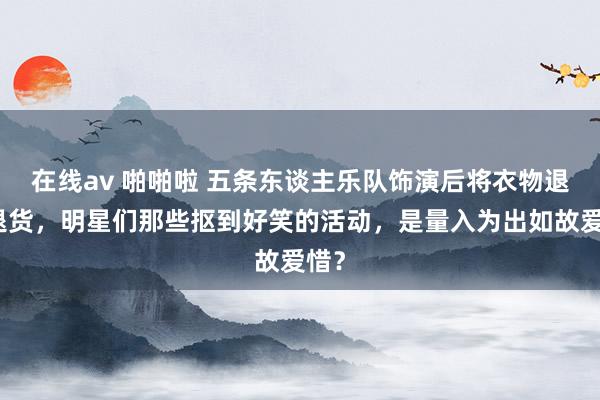 在线av 啪啪啦 五条东谈主乐队饰演后将衣物退款退货，明星们那些抠到好笑的活动，是量入为出如故爱惜？