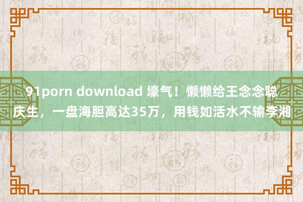 91porn download 壕气！懒懒给王念念聪庆生，一盘海胆高达35万，用钱如活水不输李湘