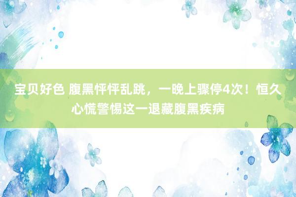 宝贝好色 腹黑怦怦乱跳，一晚上骤停4次！恒久心慌警惕这一退藏腹黑疾病