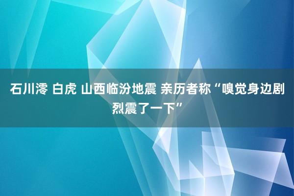 石川澪 白虎 山西临汾地震 亲历者称“嗅觉身边剧烈震了一下”