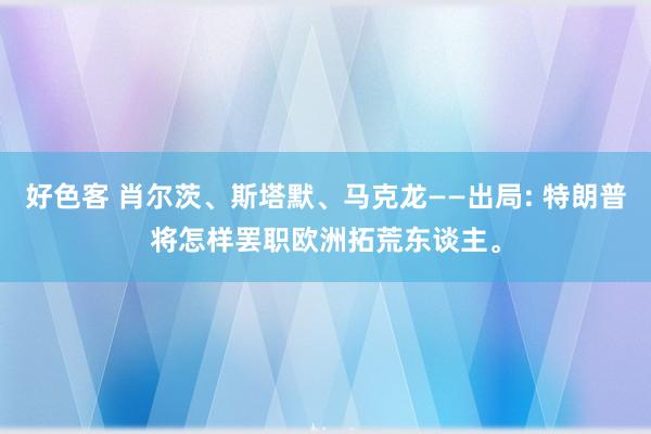 好色客 肖尔茨、斯塔默、马克龙——出局: 特朗普将怎样罢职欧洲拓荒东谈主。