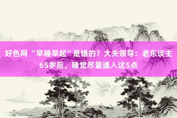 好色网 “早睡早起”是错的？大夫领导：老东谈主65岁后，睡觉尽量遁入这5点