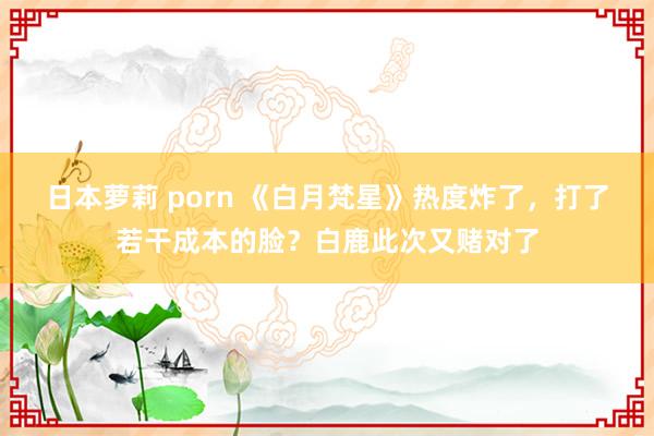 日本萝莉 porn 《白月梵星》热度炸了，打了若干成本的脸？白鹿此次又赌对了