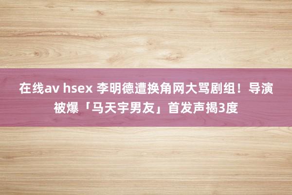 在线av hsex 李明德遭换角网大骂剧组！导演被爆「马天宇男友」首发声揭3度