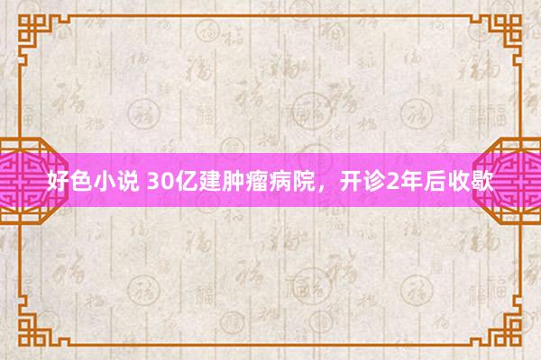 好色小说 30亿建肿瘤病院，开诊2年后收歇