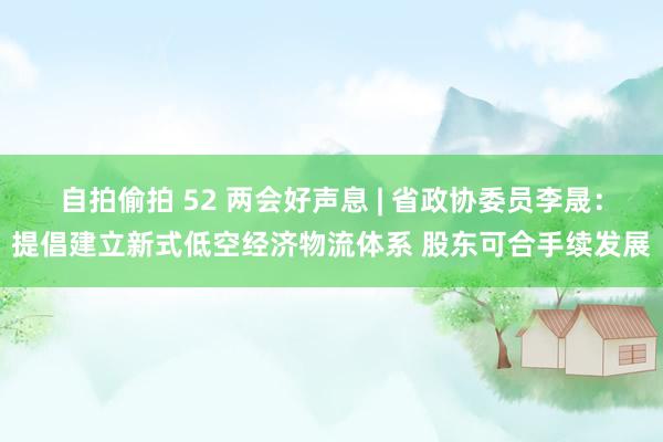 自拍偷拍 52 两会好声息 | 省政协委员李晟：提倡建立新式低空经济物流体系 股东可合手续发展