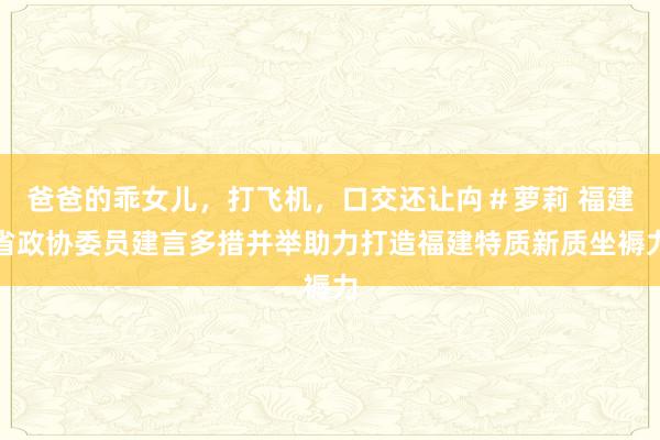 爸爸的乖女儿，打飞机，口交还让禸＃萝莉 福建省政协委员建言多措并举助力打造福建特质新质坐褥力