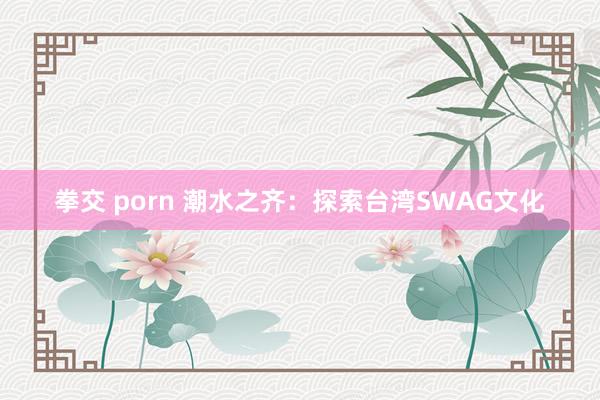 拳交 porn 潮水之齐：探索台湾SWAG文化