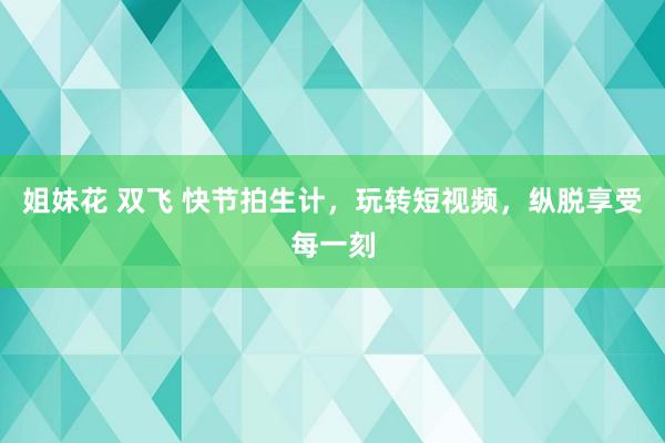 姐妹花 双飞 快节拍生计，玩转短视频，纵脱享受每一刻