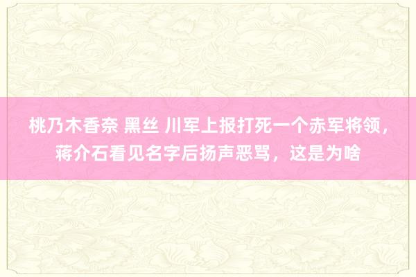 桃乃木香奈 黑丝 川军上报打死一个赤军将领，蒋介石看见名字后扬声恶骂，这是为啥