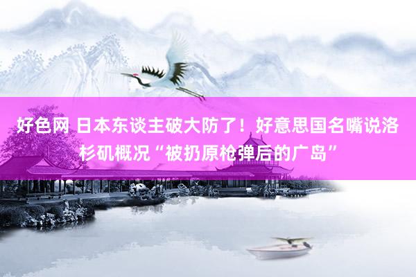 好色网 日本东谈主破大防了！好意思国名嘴说洛杉矶概况“被扔原枪弹后的广岛”