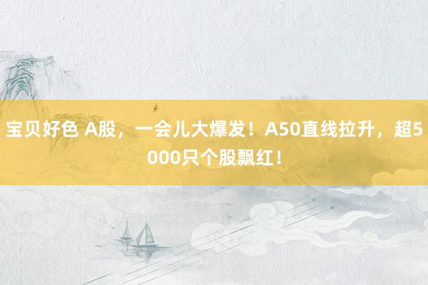 宝贝好色 A股，一会儿大爆发！A50直线拉升，超5000只个股飘红！