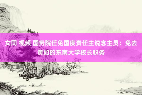 女同 视频 国务院任免国度责任主说念主员：免去黄如的东南大学校长职务