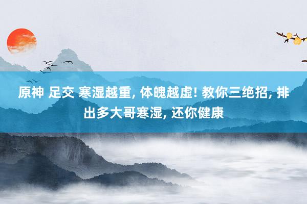 原神 足交 寒湿越重， 体魄越虚! 教你三绝招， 排出多大哥寒湿， 还你健康