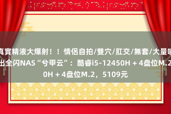 真實精液大爆射！！情侶自拍/雙穴/肛交/無套/大量噴精 兮克推出全闪NAS“兮甲云”：酷睿i5-12450H + 4盘位M.2，5109元