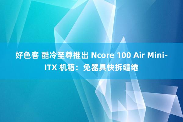 好色客 酷冷至尊推出 Ncore 100 Air Mini-ITX 机箱：免器具快拆缱绻