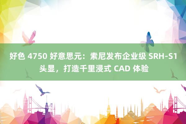 好色 4750 好意思元：索尼发布企业级 SRH-S1 头显，打造千里浸式 CAD 体验