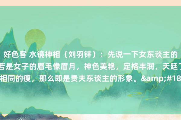 好色客 水镜神相（刘羽锌）：先说一下女东谈主的祯祥。&#183;若是女子的眉毛像眉月，神色美艳，定格丰润，天廷了得，手指像干姜相同的瘦，那么即是贵夫东谈主的形象。&#183;若是女子长得有男性，臀部撅露，东谈主中片晌，颧骨凸露，况且