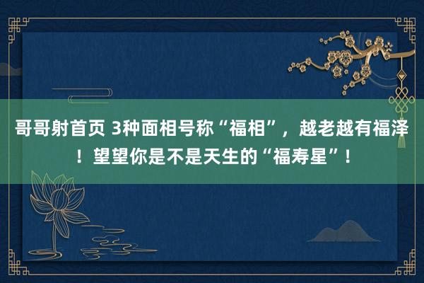 哥哥射首页 3种面相号称“福相”，越老越有福泽！望望你是不是天生的“福寿星”！